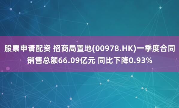 股票申请配资 招商局置地(00978.HK)一季度合同销售总额66.09亿元 同比下降0.93%