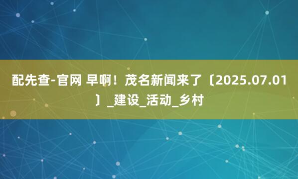 配先查-官网 早啊！茂名新闻来了〔2025.07.01〕_建设_活动_乡村