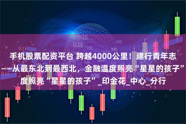 手机股票配资平台 跨越4000公里！建行青年志愿者的“星空之约”——从最东北到最西北，金融温度照亮“星星的孩子”_印金花_中心_分行