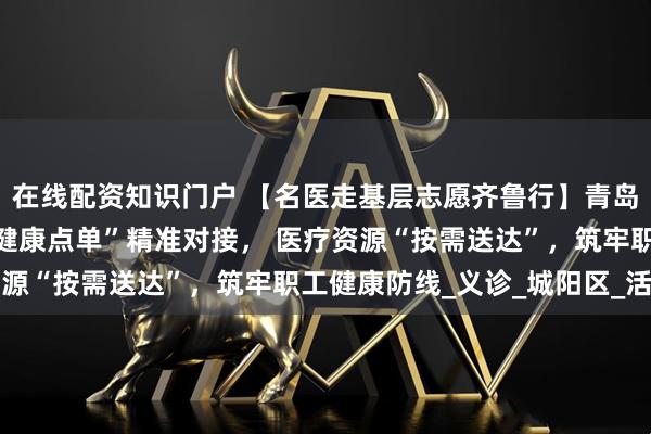 在线配资知识门户 【名医走基层志愿齐鲁行】青岛市海慈医疗北院区：“健康点单”精准对接， 医疗资源“按需送达”，筑牢职工健康防线_义诊_城阳区_活动