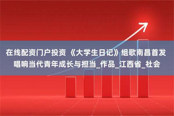在线配资门户投资 《大学生日记》组歌南昌首发 唱响当代青年成长与担当_作品_江西省_社会