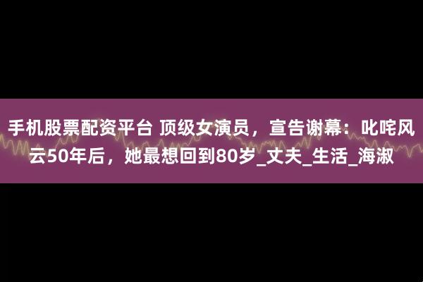 手机股票配资平台 顶级女演员，宣告谢幕：叱咤风云50年后，她最想回到80岁_丈夫_生活_海淑