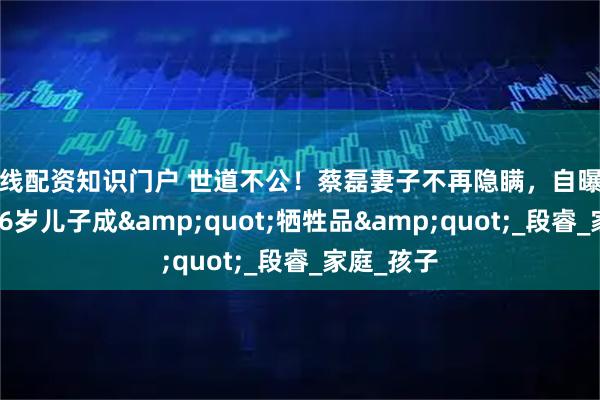 在线配资知识门户 世道不公！蔡磊妻子不再隐瞒，自曝真实处境，6岁儿子成"牺牲品"_段睿_家庭_孩子