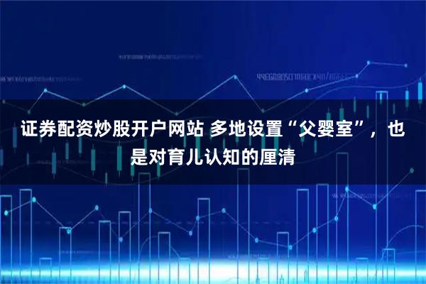 证券配资炒股开户网站 多地设置“父婴室”，也是对育儿认知的厘清