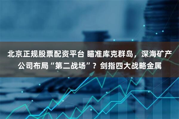 北京正规股票配资平台 瞄准库克群岛，深海矿产公司布局“第二战场”？剑指四大战略金属